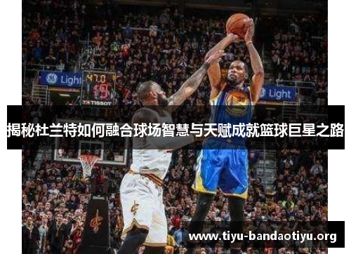 揭秘杜兰特如何融合球场智慧与天赋成就篮球巨星之路