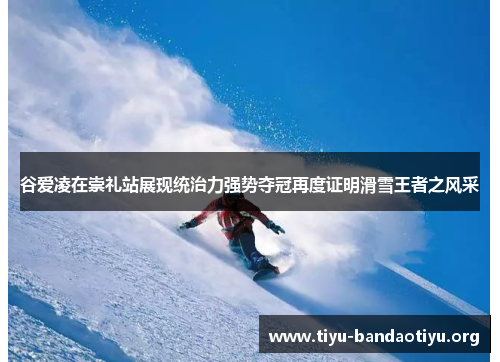 谷爱凌在崇礼站展现统治力强势夺冠再度证明滑雪王者之风采
