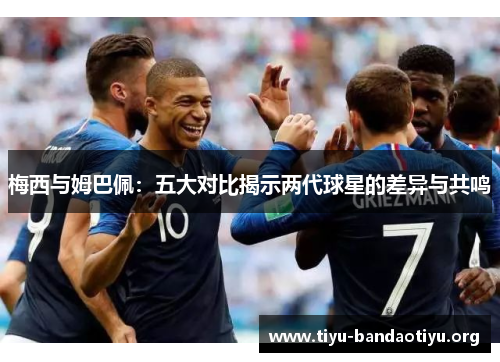 梅西与姆巴佩：五大对比揭示两代球星的差异与共鸣