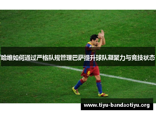 哈维如何通过严格队规管理巴萨提升球队凝聚力与竞技状态