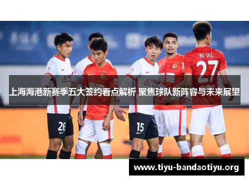 上海海港新赛季五大签约看点解析 聚焦球队新阵容与未来展望