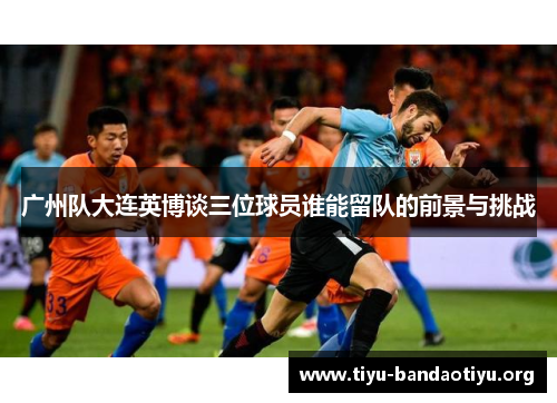 广州队大连英博谈三位球员谁能留队的前景与挑战