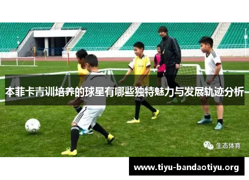 本菲卡青训培养的球星有哪些独特魅力与发展轨迹分析
