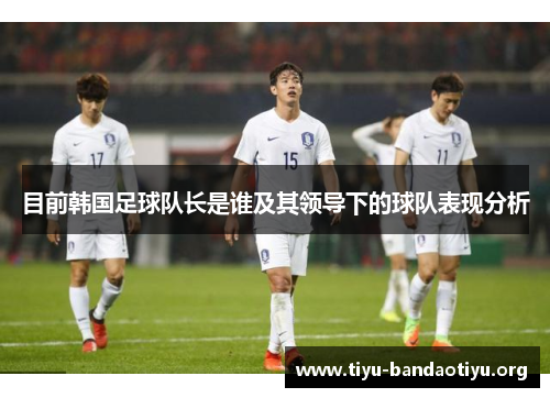 目前韩国足球队长是谁及其领导下的球队表现分析