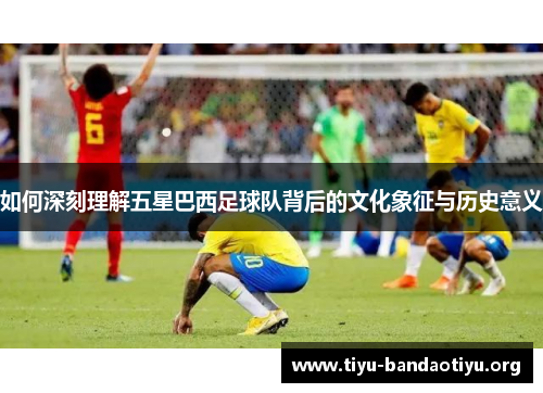 如何深刻理解五星巴西足球队背后的文化象征与历史意义