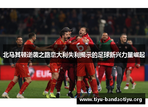 北马其顿逆袭之路意大利失利揭示的足球新兴力量崛起