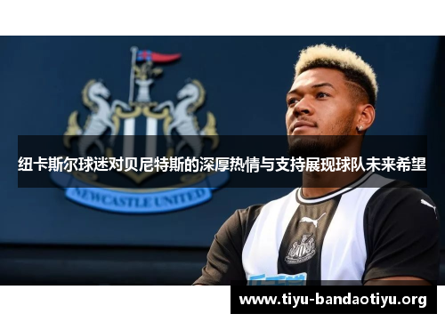纽卡斯尔球迷对贝尼特斯的深厚热情与支持展现球队未来希望