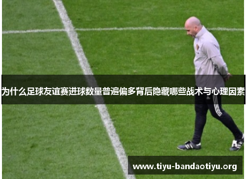 为什么足球友谊赛进球数量普遍偏多背后隐藏哪些战术与心理因素