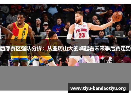 西部赛区强队分析：从亚历山大的崛起看未来季后赛走势