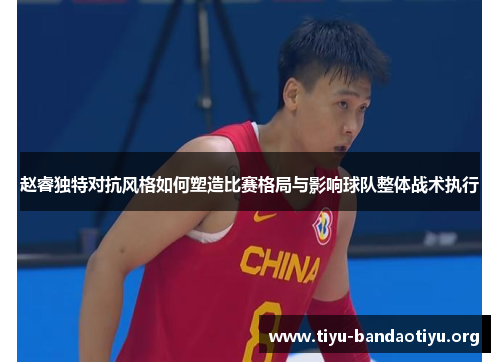 赵睿独特对抗风格如何塑造比赛格局与影响球队整体战术执行