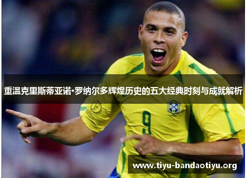 重温克里斯蒂亚诺·罗纳尔多辉煌历史的五大经典时刻与成就解析 重温克里斯蒂亚诺·罗纳尔多辉煌历史的五大经典时刻与成就解析