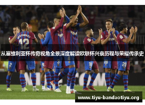 从塞维利亚杯传奇视角全景深度解读欧联杯兴衰历程与荣耀传承史