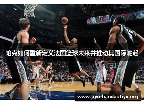 帕克如何重新定义法国篮球未来并推动其国际崛起