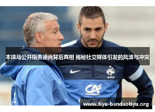 本泽马公开指责德尚背后真相 揭秘社交媒体引发的风波与冲突